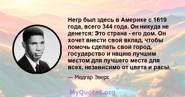 Негр был здесь в Америке с 1619 года, всего 344 года. Он никуда не денется; Это страна - его дом. Он хочет внести свой вклад, чтобы помочь сделать свой город, государство и нацию лучшим местом для лучшего места для