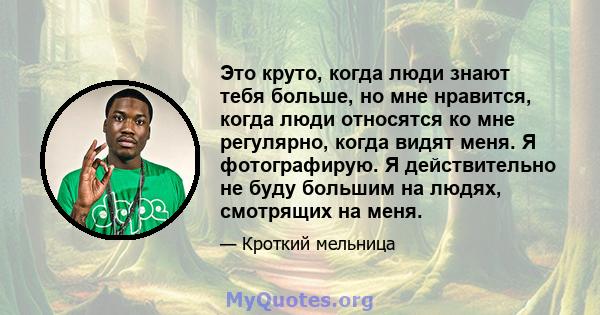 Это круто, когда люди знают тебя больше, но мне нравится, когда люди относятся ко мне регулярно, когда видят меня. Я фотографирую. Я действительно не буду большим на людях, смотрящих на меня.