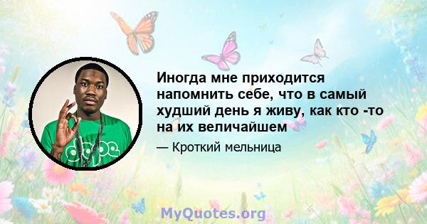 Иногда мне приходится напомнить себе, что в самый худший день я живу, как кто -то на их величайшем