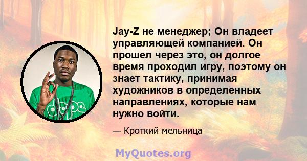 Jay-Z не менеджер; Он владеет управляющей компанией. Он прошел через это, он долгое время проходил игру, поэтому он знает тактику, принимая художников в определенных направлениях, которые нам нужно войти.