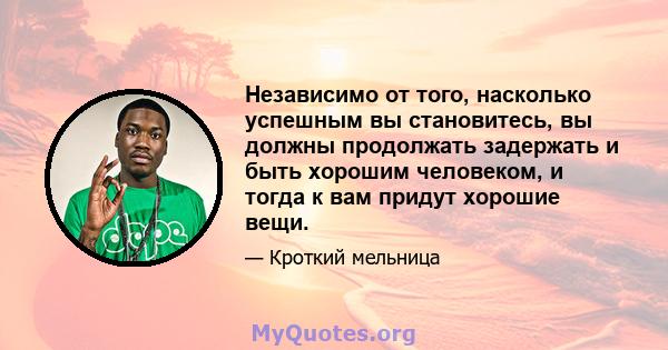 Независимо от того, насколько успешным вы становитесь, вы должны продолжать задержать и быть хорошим человеком, и тогда к вам придут хорошие вещи.