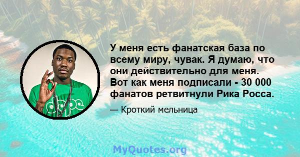 У меня есть фанатская база по всему миру, чувак. Я думаю, что они действительно для меня. Вот как меня подписали - 30 000 фанатов ретвитнули Рика Росса.