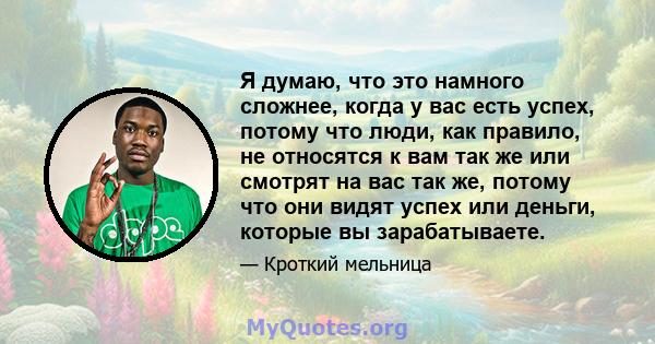 Я думаю, что это намного сложнее, когда у вас есть успех, потому что люди, как правило, не относятся к вам так же или смотрят на вас так же, потому что они видят успех или деньги, которые вы зарабатываете.