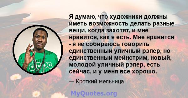 Я думаю, что художники должны иметь возможность делать разные вещи, когда захотят, и мне нравится, как я есть. Мне нравится - я не собираюсь говорить единственный уличный рэпер, но единственный мейнстрим, новый, молодой 