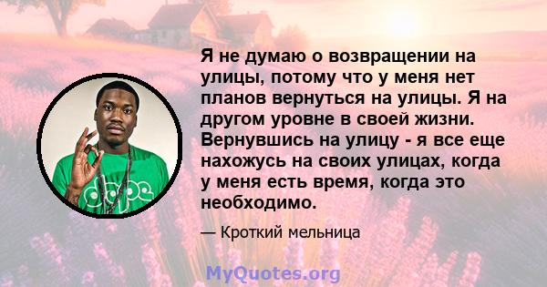 Я не думаю о возвращении на улицы, потому что у меня нет планов вернуться на улицы. Я на другом уровне в своей жизни. Вернувшись на улицу - я все еще нахожусь на своих улицах, когда у меня есть время, когда это