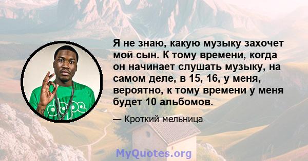 Я не знаю, какую музыку захочет мой сын. К тому времени, когда он начинает слушать музыку, на самом деле, в 15, 16, у меня, вероятно, к тому времени у меня будет 10 альбомов.