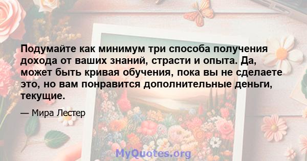 Подумайте как минимум три способа получения дохода от ваших знаний, страсти и опыта. Да, может быть кривая обучения, пока вы не сделаете это, но вам понравится дополнительные деньги, текущие.