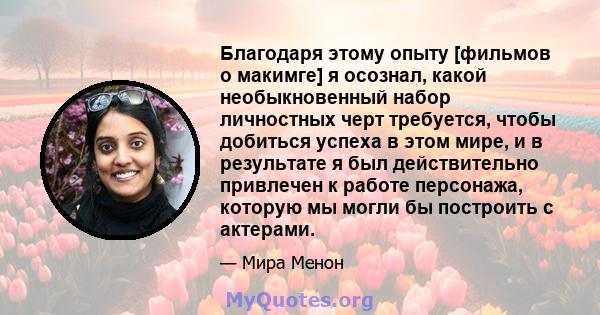 Благодаря этому опыту [фильмов о макимге] я осознал, какой необыкновенный набор личностных черт требуется, чтобы добиться успеха в этом мире, и в результате я был действительно привлечен к работе персонажа, которую мы