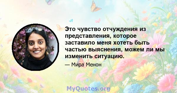 Это чувство отчуждения из представления, которое заставило меня хотеть быть частью выяснения, можем ли мы изменить ситуацию.