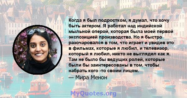 Когда я был подростком, я думал, что хочу быть актером. Я работал над индийской мыльной оперой, которая была моей первой экспозицией производства. Но я быстро разочаровался в том, что играет и увидев это в фильмах,