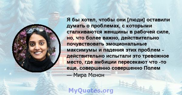 Я бы хотел, чтобы они [люди] оставили думать о проблемах, с которыми сталкиваются женщины в рабочей силе, но, что более важно, действительно почувствовать эмоциональные максимумы и падения этих проблем - действительно