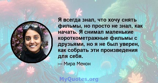 Я всегда знал, что хочу снять фильмы, но просто не знал, как начать. Я снимал маленькие короткометражные фильмы с друзьями, но я не был уверен, как собрать эти произведения для себя.