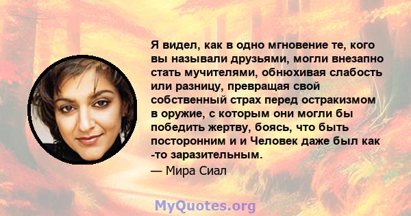 Я видел, как в одно мгновение те, кого вы называли друзьями, могли внезапно стать мучителями, обнюхивая слабость или разницу, превращая свой собственный страх перед остракизмом в оружие, с которым они могли бы победить