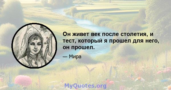 Он живет век после столетия, и тест, который я прошел для него, он прошел.