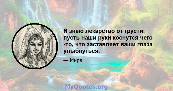 Я знаю лекарство от грусти: пусть наши руки коснутся чего -то, что заставляет ваши глаза улыбнуться.