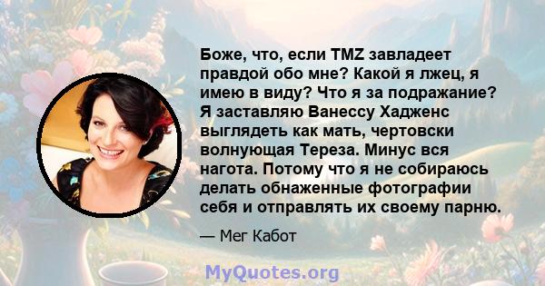 Боже, что, если TMZ завладеет правдой обо мне? Какой я лжец, я имею в виду? Что я за подражание? Я заставляю Ванессу Хадженс выглядеть как мать, чертовски волнующая Тереза. Минус вся нагота. Потому что я не собираюсь