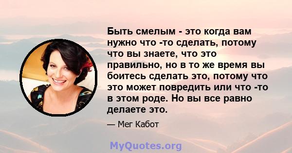 Быть смелым - это когда вам нужно что -то сделать, потому что вы знаете, что это правильно, но в то же время вы боитесь сделать это, потому что это может повредить или что -то в этом роде. Но вы все равно делаете это.