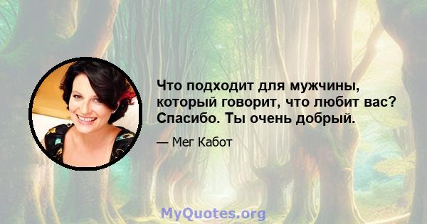 Что подходит для мужчины, который говорит, что любит вас? Спасибо. Ты очень добрый.