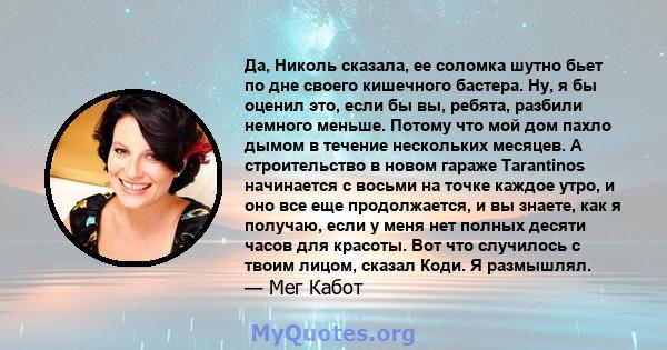 Да, Николь сказала, ее соломка шутно бьет по дне своего кишечного бастера. Ну, я бы оценил это, если бы вы, ребята, разбили немного меньше. Потому что мой дом пахло дымом в течение нескольких месяцев. А строительство в