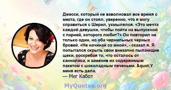 Джесси, который не взволновал все время с места, где он стоял, уверенно, что я могу справиться с Шерил, ухмылялся. «Это мечта каждой девушки, чтобы пойти на выпускной с парней, которого любит?» Он повторил не только