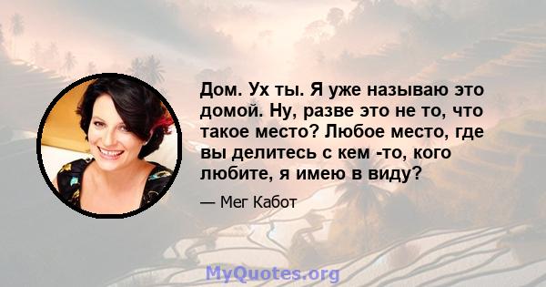 Дом. Ух ты. Я уже называю это домой. Ну, разве это не то, что такое место? Любое место, где вы делитесь с кем -то, кого любите, я имею в виду?