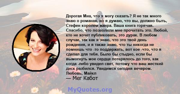 Дорогая Миа, что я могу сказать? Я не так много знаю о романах, но я думаю, что вы, должно быть, Стефен королем жанра. Ваша книга горячая. Спасибо, что позволили мне прочитать это. Любой, кто не хочет публиковать, это