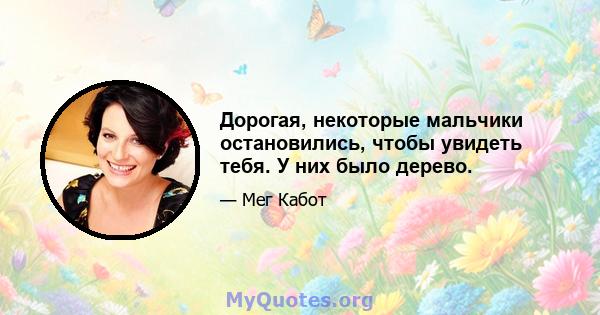 Дорогая, некоторые мальчики остановились, чтобы увидеть тебя. У них было дерево.