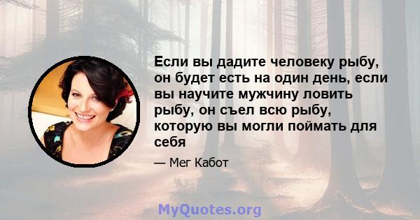 Если вы дадите человеку рыбу, он будет есть на один день, если вы научите мужчину ловить рыбу, он съел всю рыбу, которую вы могли поймать для себя