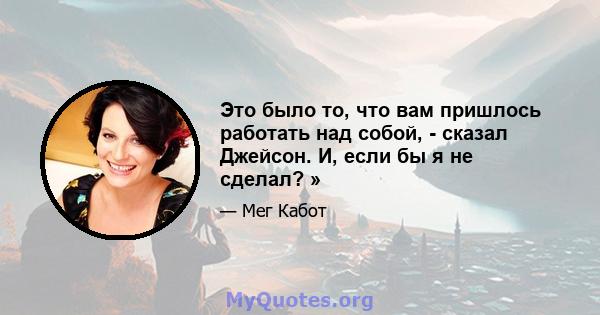 Это было то, что вам пришлось работать над собой, - сказал Джейсон. И, если бы я не сделал? »