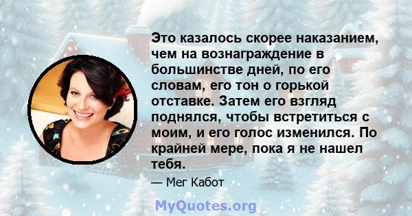 Это казалось скорее наказанием, чем на вознаграждение в большинстве дней, по его словам, его тон о горькой отставке. Затем его взгляд поднялся, чтобы встретиться с моим, и его голос изменился. По крайней мере, пока я не 