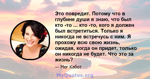 Это повредит. Потому что в глубине души я знаю, что был кто -то ... кто -то, кого я должен был встретиться. Только я никогда не встречусь с ним. Я прохожу всю свою жизнь, ожидая, когда он придет, только он никогда не