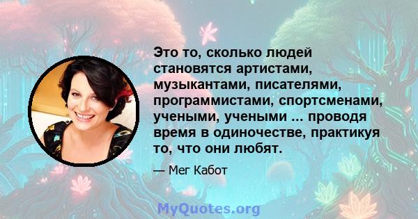 Это то, сколько людей становятся артистами, музыкантами, писателями, программистами, спортсменами, учеными, учеными ... проводя время в одиночестве, практикуя то, что они любят.