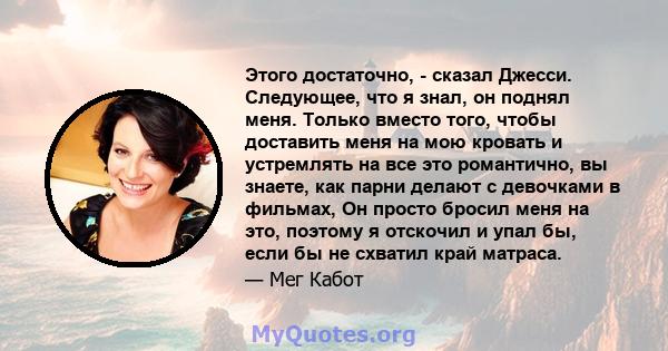 Этого достаточно, - сказал Джесси. Следующее, что я знал, он поднял меня. Только вместо того, чтобы доставить меня на мою кровать и устремлять на все это романтично, вы знаете, как парни делают с девочками в фильмах, Он 