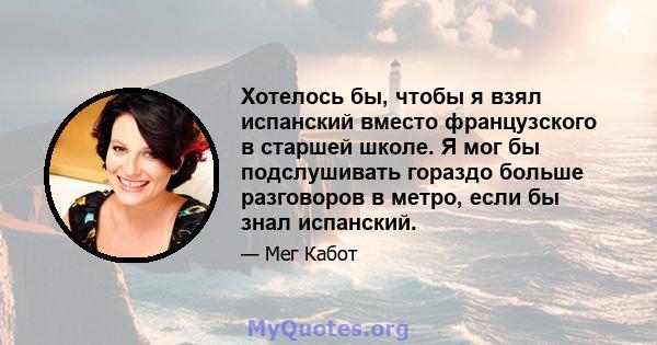 Хотелось бы, чтобы я взял испанский вместо французского в старшей школе. Я мог бы подслушивать гораздо больше разговоров в метро, ​​если бы знал испанский.