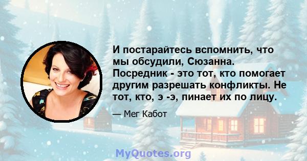 И постарайтесь вспомнить, что мы обсудили, Сюзанна. Посредник - это тот, кто помогает другим разрешать конфликты. Не тот, кто, э -э, пинает их по лицу.