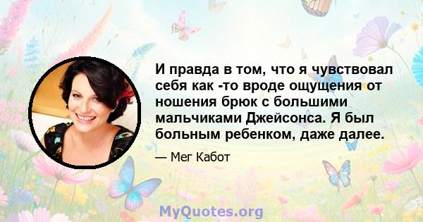 И правда в том, что я чувствовал себя как -то вроде ощущения от ношения брюк с большими мальчиками Джейсонса. Я был больным ребенком, даже далее.