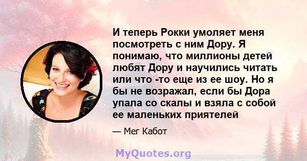 И теперь Рокки умоляет меня посмотреть с ним Дору. Я понимаю, что миллионы детей любят Дору и научились читать или что -то еще из ее шоу. Но я бы не возражал, если бы Дора упала со скалы и взяла с собой ее маленьких