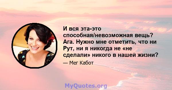 И вся эта-это способная/невозможная вещь? Ага. Нужно мне отметить, что ни Рут, ни я никогда не «не сделали» никого в нашей жизни?