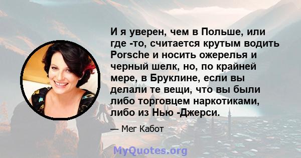 И я уверен, чем в Польше, или где -то, считается крутым водить Porsche и носить ожерелья и черный шелк, но, по крайней мере, в Бруклине, если вы делали те вещи, что вы были либо торговцем наркотиками, либо из Нью