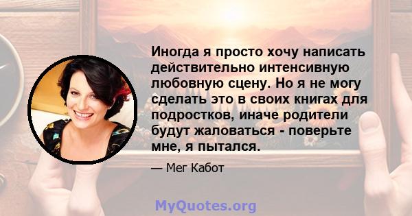 Иногда я просто хочу написать действительно интенсивную любовную сцену. Но я не могу сделать это в своих книгах для подростков, иначе родители будут жаловаться - поверьте мне, я пытался.