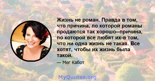 Жизнь не роман. Правда в том, что причина, по которой романы продаются так хорошо--причина, по которой все любят их-в том, что ни одна жизнь не такая. Все хотят, чтобы их жизнь была такой.