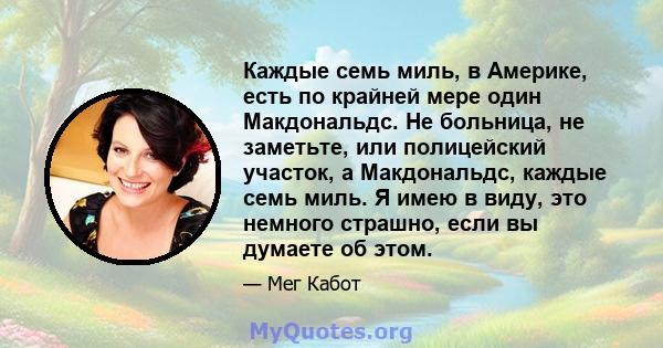 Каждые семь миль, в Америке, есть по крайней мере один Макдональдс. Не больница, не заметьте, или полицейский участок, а Макдональдс, каждые семь миль. Я имею в виду, это немного страшно, если вы думаете об этом.