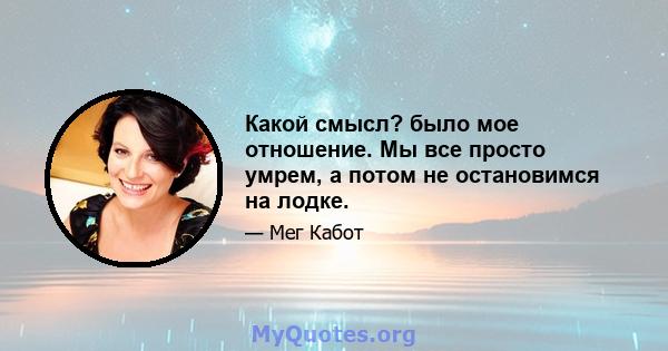 Какой смысл? было мое отношение. Мы все просто умрем, а потом не остановимся на лодке.