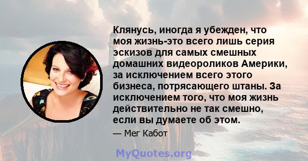 Клянусь, иногда я убежден, что моя жизнь-это всего лишь серия эскизов для самых смешных домашних видеороликов Америки, за исключением всего этого бизнеса, потрясающего штаны. За исключением того, что моя жизнь