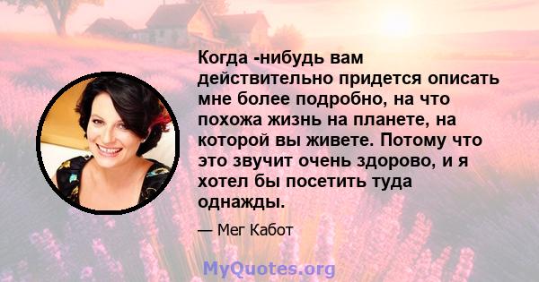 Когда -нибудь вам действительно придется описать мне более подробно, на что похожа жизнь на планете, на которой вы живете. Потому что это звучит очень здорово, и я хотел бы посетить туда однажды.