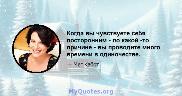 Когда вы чувствуете себя посторонним - по какой -то причине - вы проводите много времени в одиночестве.