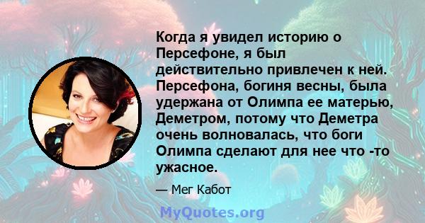 Когда я увидел историю о Персефоне, я был действительно привлечен к ней. Персефона, богиня весны, была удержана от Олимпа ее матерью, Деметром, потому что Деметра очень волновалась, что боги Олимпа сделают для нее что