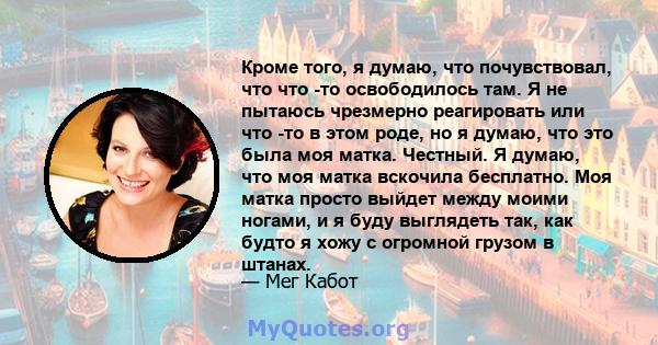 Кроме того, я думаю, что почувствовал, что что -то освободилось там. Я не пытаюсь чрезмерно реагировать или что -то в этом роде, но я думаю, что это была моя матка. Честный. Я думаю, что моя матка вскочила бесплатно.