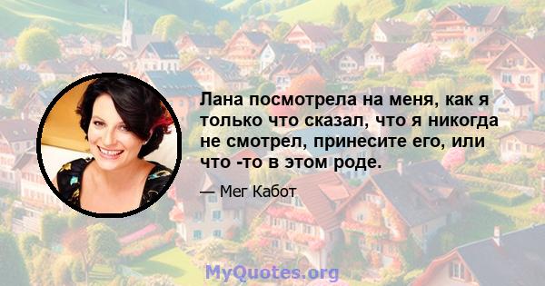 Лана посмотрела на меня, как я только что сказал, что я никогда не смотрел, принесите его, или что -то в этом роде.