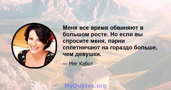 Меня все время обвиняют в большом росте. Но если вы спросите меня, парни сплетничают на гораздо больше, чем девушки.